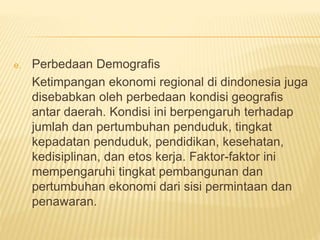 e. Perbedaan Demografis
Ketimpangan ekonomi regional di dindonesia juga
disebabkan oleh perbedaan kondisi geografis
antar daerah. Kondisi ini berpengaruh terhadap
jumlah dan pertumbuhan penduduk, tingkat
kepadatan penduduk, pendidikan, kesehatan,
kedisiplinan, dan etos kerja. Faktor-faktor ini
mempengaruhi tingkat pembangunan dan
pertumbuhan ekonomi dari sisi permintaan dan
penawaran.
 