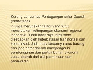 f. Kurang Lancarnya Perdagangan antar Daerah
(intra-trade)
ini juga merupakan faktor yang turut
menciptakan ketimpangan ekonomi regional
indonesia. Tidak lancarnya intra trade
disebabkan oleh keterbatasan transfortasi dan
komunikasi. Jadi, tidak lancarnya arus barang
dan jasa antar daerah mmepengauhi
pembangunan dan pertumbuhan ekonomi
suatu daerah dari sisi permintaan dan
penawaran.
 
