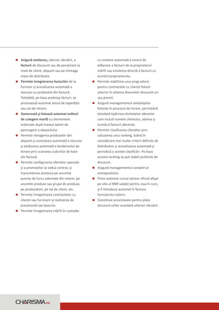 n emiterea, ulterior vânzării, a
Asigură                                     cu emitere automată a cererii de
facturii de discount sau de penalizare la   eliberare a facturii de la proprietarul
nivel de client, depozit sau pe întreaga    mărfii sau emiterea directă a facturii cu
reţea de distribuţie.                       acordul proprietarului.
n înregistrarea facturilor de la
Permite                                     n stabilirea unui prag valoric
                                            Permite
furnizor şi actualizarea automată a         pentru contractele cu clienţii folosit
stocului cu produsele din factură.          ulterior în setarea diverselor discount-uri
Totodată, pe baza aceleiaşi facturi, se     sau premii.
procesează automat avizul de expediţie      n managementul ambalajelor
                                            Asigură
sau cel de intrare.                         folosite în procesul de livrare, permiţând
Generează şi listează automat ordinul
n                                           totodată tipărirea etichetelor aferente
de culegere marfă cu elementele             care includ numele clientului, adresa şi
ordonate după traseul optim de              numărul facturii aferente.
parcurgere a depozitului.                   n clasificarea clienţilor prin
                                            Permite
n retragerea produselor din
Permite                                     calcularea unui ranking, luând în
depozit şi corectarea automată a stocului   considerare mai multe criterii definite de
şi alcătuirea automată a borderoului de     distribuitor şi actualizarea automată şi
livrare prin scanarea codurilor de bare     periodică a acestei clasificări. Pe baza
din factură.                                acestui ranking se pot stabili politicile de
n configurarea ofertelor speciale
Permite                                     discount.
şi a promoţiilor la sediul central, şi      n managementul complet al
                                            Asigură
transmiterea acestora pe anumite            antrepozitului.
puncte de lucru selectate din sistem, pe    nautomat cursul valutar oficial afişat
                                            Preia
anumite produse sau grupe de produse,       pe site-ul BNR valabil pentru ziua în curs,
pe producători, pe tip de client, etc.      şi îl introduce automat în factura
n înregistrarea contractelor cu
Permite                                     furnizorului extern.
clienţii sau furnizorii şi realizarea de    Constituie provizioane pentru plata
                                            n
previzionări pe baza lor.                   discount-urilor acordate ulterior vânzării.
n înregistrarea mărfii în custodie
Permite




                  .ro
 