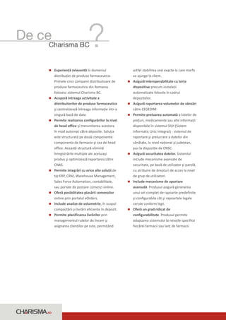 De ce
     Charisma BC


     Experienţă relevantă în domeniul
     n                                               astfel stabilirea orei exacte la care marfa
     distribuţiei de produse farmaceutice.           va ajunge la client.
     Primele cinci companii distribuitoare de        n interoperabilitate cu terţe
                                                     Asigură
     produse farmaceutice din Romania                dispozitive precum instalaţii
     folosesc sistemul Charisma BC.                  automatizate folosite în cadrul
     n întreaga activitate a
     Acoperă                                         depozitelor.
     distribuitorilor de produse farmaceutice        n raportarea volumelor de vânzări
                                                     Asigură
     şi centralizează întreaga informaţie într-o     către CEGEDIM.
     singură bază de date.                           n preluarea automată a listelor de
                                                     Permite
     n realizarea configurărilor la nivel
     Permite                                         preţuri, medicamente sau alte informaţii
     de head office şi transmiterea acestora         disponibile în sistemul SIUI (Sistem
     în mod automat către depozite. Soluţia          Informatic Unic Integrat) - sistemul de
     este structurată pe două componente:            raportare şi prelucrare a datelor din
     componenta de farmacie şi cea de head           sănătate, la nivel naţional şi judeţean,
     office. Această structură elimină               pus la dispoziţie de CNSC.
     înregistrările multiple ale aceluiaşi           n securitatea datelor. Sistemlul
                                                     Asigură
     produs şi optimizează raportarea către          include mecanisme avansate de
     CNAS.                                           securitate, pe bază de utilizator şi parolă,
     n integrări cu orice alte soluţii de
     Permite                                         cu atribuire de drepturi de acces la nivel
     tip ERP, CRM, Warehouse Management,             de grup de utilizatori.
     Sales Force Automation, contabilitate,          n mecanisme de aportare
                                                     Include
     sau portale de postare comenzi online.          avansată. Produsul asigură generarea
     n posibilitatea plasării comenzilor
     Oferă                                           unui set complet de rapoarte predefinite
     online prin portalul eOrders.                   şi configurabile cât şi rapoartele legale
     n analize de volumetrie, în scopul
     Include                                         cerute conform legii.
     compactării şi livrării eficiente în depozit.   n un grad ridicat de
                                                     Oferă
     n planificarea livrărilor prin
     Permite                                         configurabilitate. Produsul permite
     managementul rutelor de livrare şi              adaptarea sistemului la nevoile specifice
     asignarea clienţilor pe rute, permiţând         fiecărei farmacii sau lanţ de farmacii.




    .ro
 