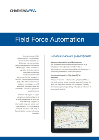 Field Force Automation

             Automatizarea activității    Beneficii financiare şi operaţionale
    reprezentanților care desfășoară
      muncă de teren reprezintă una
                                          Management complet al activităților de teren
       dintre cele mai mari provocări
                                          Prin intermediul dispozitivelor mobile (telefoane, PDA,
pentru managementul companiilor.
                                          tablete) se realizează un control îmbunătățit al
  Efortul major pentru coordonarea
                                          reprezentanților companiei datorită transferului de date în
         agenților din teren, costurile
                                          timp real și posibilităților extinse de raportare.
              asociate acestui proces,
              monitorizarea eficienței    Comunicare integrată cu CRM-ul sau ERP-ul
  reprezentanților, dar și asigurarea     companiei
unui flux continuu de informații din      Datele sunt transmise automat către aplicații de CRM sau
   piață către sediul companiei sunt      ERP, unde serverul central al soluției preia datele culese din
     probleme curente care nu pot fi      teren și le prelucrează automat sub forma unor rapoarte
  adresate în mod direct decât prin       dinamice complet configurabile şi în funcție de indicatorii de
intermediul unei soluţii specializate     performanță urmăriți.
                     de administrare.

     Charisma FFA asigură un suport
    complex pentru toate tipurile de
  activități desfășurate pe teren prin
         transmiterea și culegerea de
informații în timp real. Soluția oferă
 integrare nativă cu Charisma ERP şi
 Microsoft Dynamics CRM, dar și cu
fluxurile de lucru existente în cadrul
                           companiei.
 