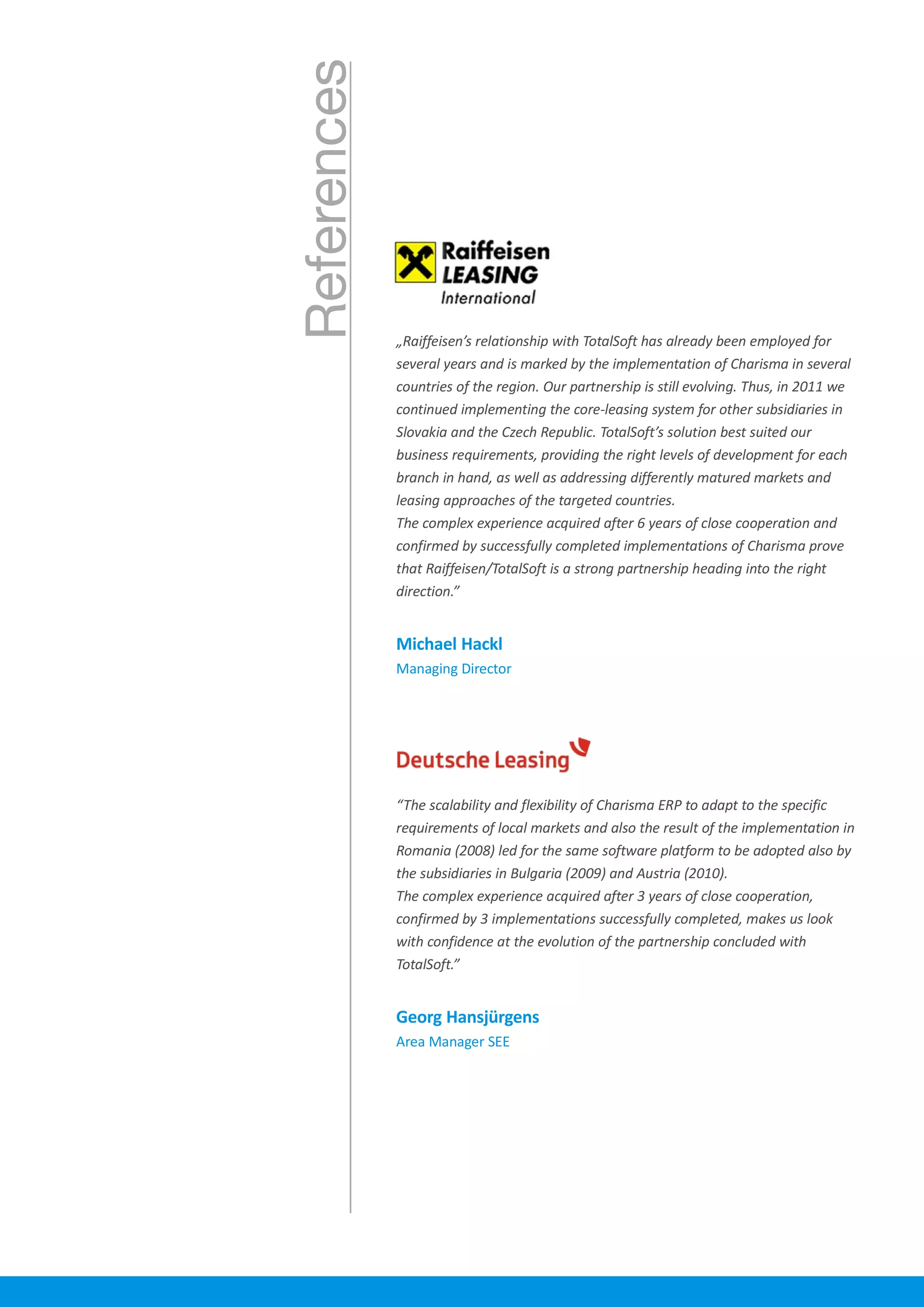 References „Raiffeisen’s relationship with TotalSoft has already been employed for
several years and is marked by the implementation of Charisma in several
countries of the region. Our partnership is still evolving. Thus, in 2011 we
continued implementing the core-leasing system for other subsidiaries in
Slovakia and the Czech Republic. TotalSoft’s solution best suited our
business requirements, providing the right levels of development for each
branch in hand, as well as addressing differently matured markets and
leasing approaches of the targeted countries.
The complex experience acquired after 6 years of close cooperation and
confirmed by successfully completed implementations of Charisma prove
that Raiffeisen/TotalSoft is a strong partnership heading into the right
direction.”
“The scalability and flexibility of Charisma ERP to adapt to the specific
requirements of local markets and also the result of the implementation in
Romania (2008) led for the same software platform to be adopted also by
the subsidiaries in Bulgaria (2009) and Austria (2010).
The complex experience acquired after 3 years of close cooperation,
confirmed by 3 implementations successfully completed, makes us look
with confidence at the evolution of the partnership concluded with
TotalSoft.”
Michael Hackl
Managing Director
Georg Hansjürgens
Area Manager SEE
 