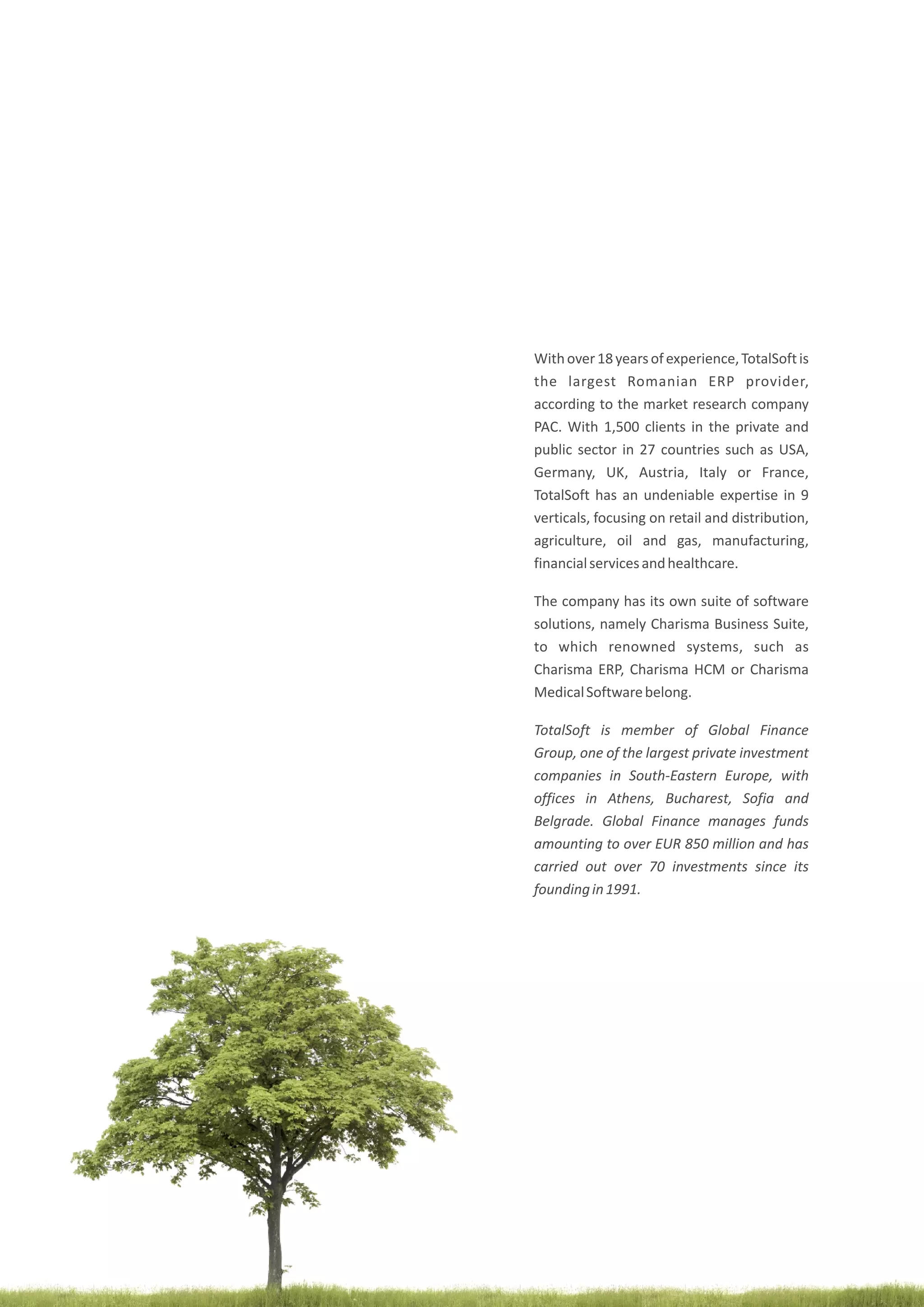poza
Withover18yearsofexperience,TotalSoftis
the largest Romanian ERP provider,
according to the market research company
PAC. With 1,500 clients in the private and
public sector in 27 countries such as USA,
Germany, UK, Austria, Italy or France,
TotalSoft has an undeniable expertise in 9
verticals, focusing on retail and distribution,
agriculture, oil and gas, manufacturing,
financialservicesandhealthcare.
The company has its own suite of software
solutions, namely Charisma Business Suite,
to which renowned systems, such as
Charisma ERP, Charisma HCM or Charisma
MedicalSoftwarebelong.
TotalSoft is member of Global Finance
Group, one of the largest private investment
companies in South-Eastern Europe, with
offices in Athens, Bucharest, Sofia and
Belgrade. Global Finance manages funds
amounting to over EUR 850 million and has
carried out over 70 investments since its
foundingin1991.
 