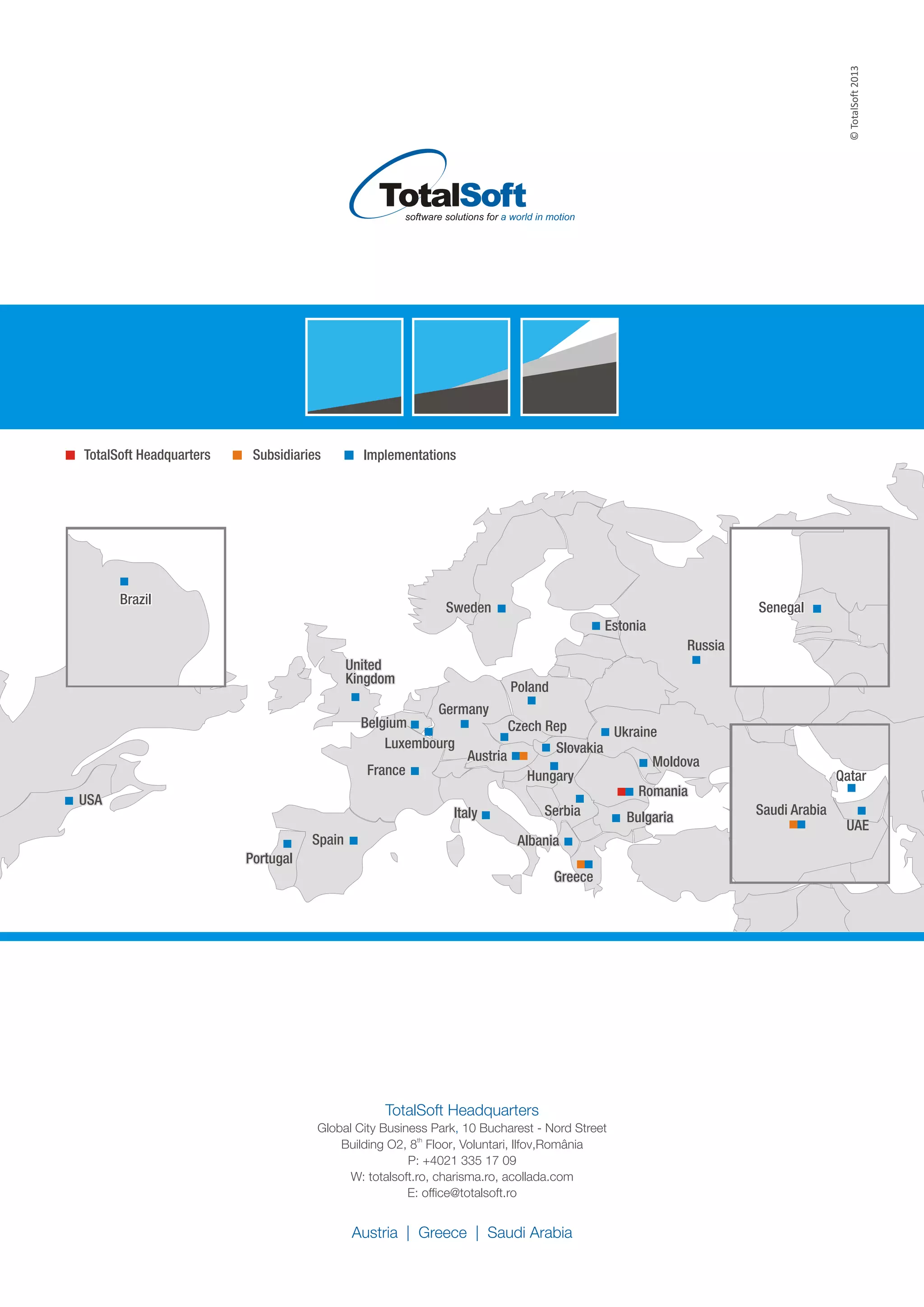 ©TotalSoft2013
TotalSoft Headquarters
,Global City Business Park 10 Bucharest - Nord Street
th
Building O2, 8 Floor,
P: +4021 335 17 09
W: totalsoft.ro, charisma.ro, acollada.com
E: office@totalsoft.ro
Voluntari, llfov,România
Austria | Greece | Saudi Arabia
PolandPoland
RomaniaRomania
BulgariaBulgaria
GreeceGreece
Czech RepCzech Rep
HungaryHungary
AlbaniaAlbania
AustriaAustria
United
Kingdom
United
Kingdom
GermanyGermany
Russia
Ukraine
Moldova
Serbia
Slovakia
SenegalSenegal
QatarQatar
Saudi Arabia
UAE
BelgiumBelgium
FranceFrance
ItalyItaly
SwedenSweden
SpainSpain
Estonia
USAUSA
PortugalPortugal
BrazilBrazil
LuxembourgLuxembourg
ImplementationsSubsidiariesTotalSoft Headquarters
 