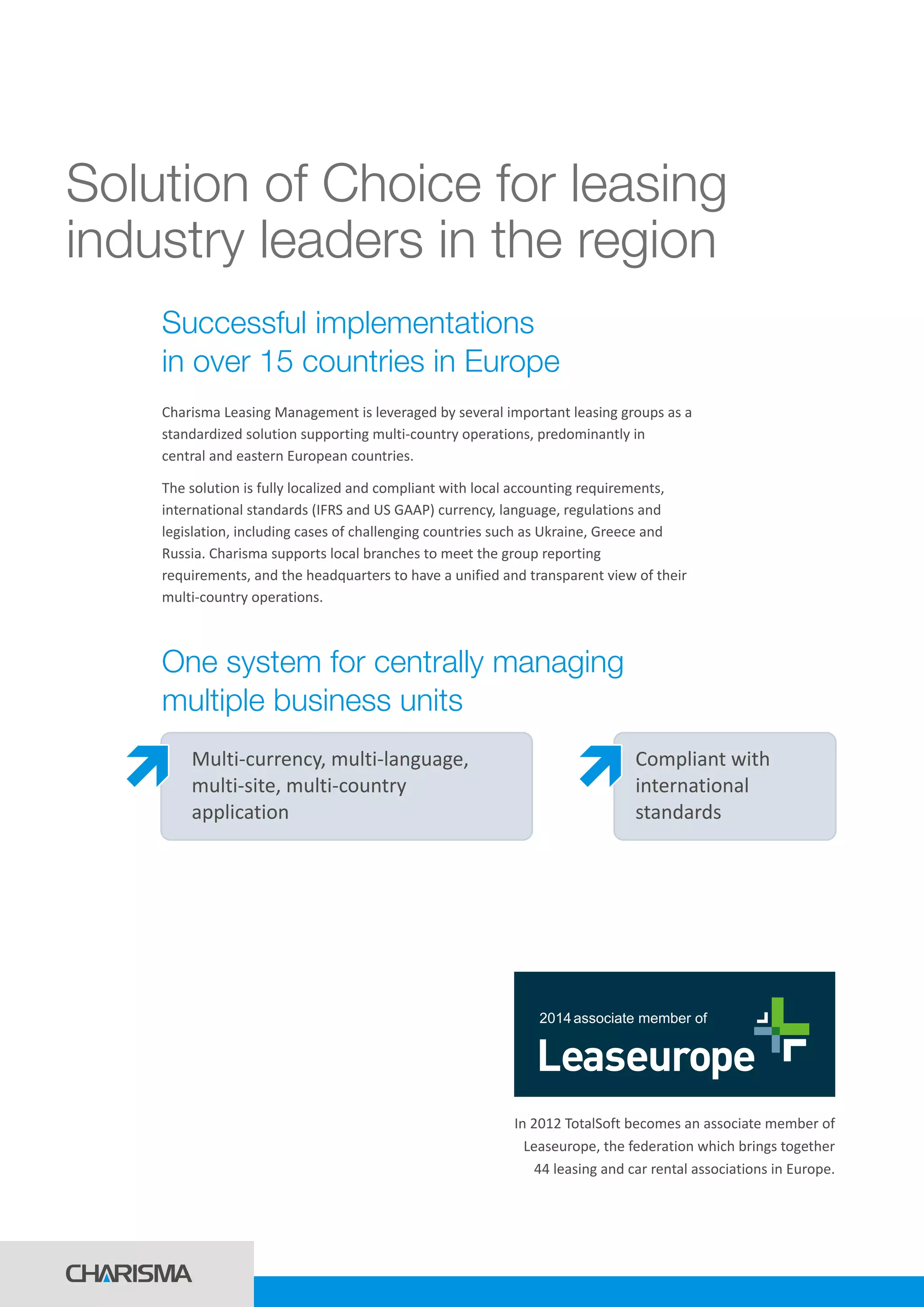 Solution of Choice for leasing
industry leaders in the region
Charisma Leasing Management is leveraged by several important leasing groups as a
standardized solution supporting multi-country operations, predominantly in
central and eastern European countries.
The solution is fully localized and compliant with local accounting requirements,
international standards (IFRS and US GAAP) currency, language, regulations and
legislation, including cases of challenging countries such as Ukraine, Greece and
Russia. Charisma supports local branches to meet the group reporting
requirements, and the headquarters to have a unified and transparent view of their
multi-country operations.
Successful implementations
in over 15 countries in Europe
One system for centrally managing
multiple business units
Multi-currency, multi-language,
multi-site, multi-country
application
Compliant with
international
standards
In 2012 TotalSoft becomes an associate member of
Leaseurope, the federation which brings together
44 leasing and car rental associations in Europe.
2014associate member of
 