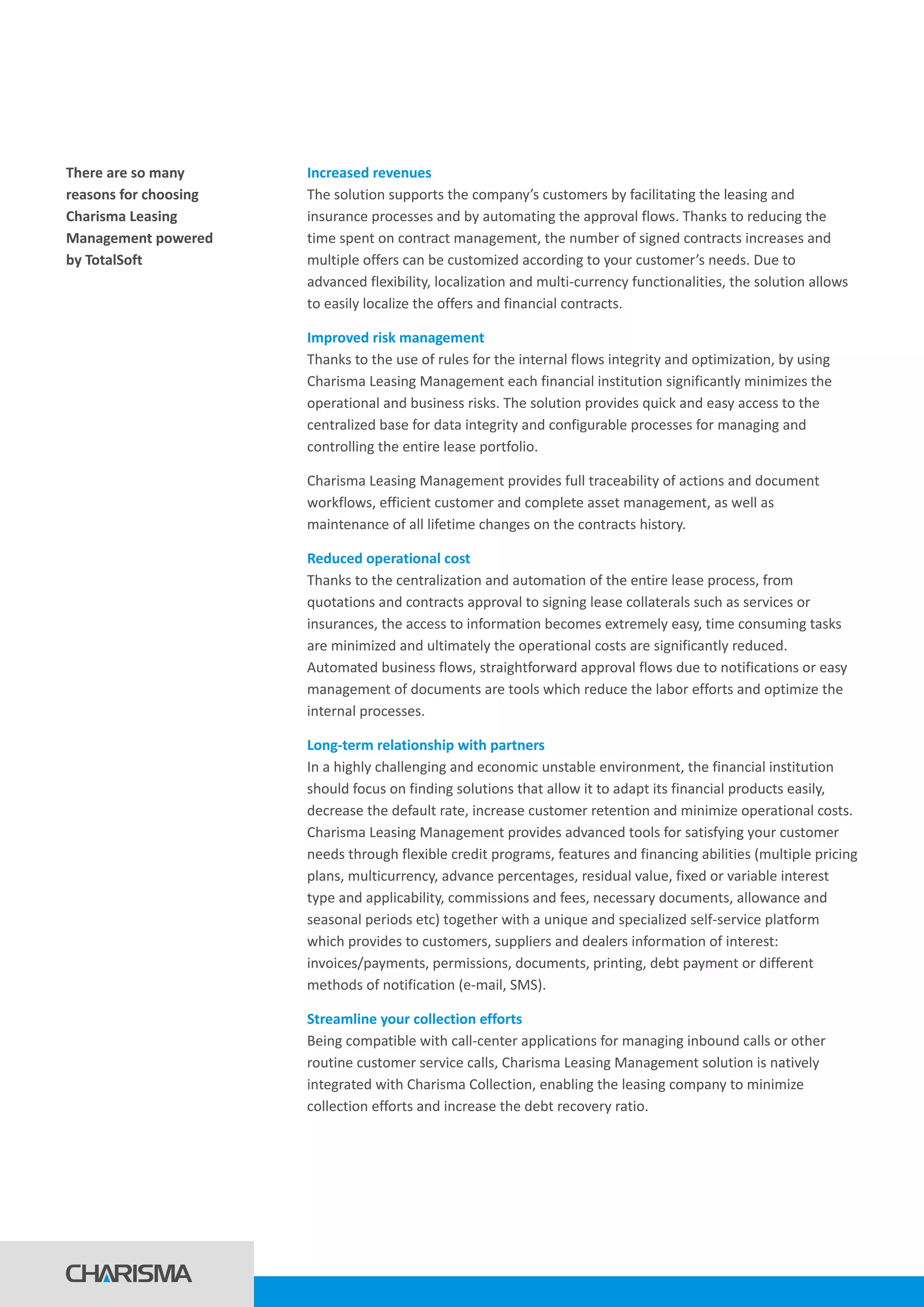There are so many
reasons for choosing
Charisma Leasing
Management powered
by TotalSoft
Increased revenues
Improved risk management
Reduced operational cost
Long-term relationship with partners
Streamline your collection efforts
The solution supports the company’s customers by facilitating the leasing and
insurance processes and by automating the approval flows. Thanks to reducing the
time spent on contract management, the number of signed contracts increases and
multiple offers can be customized according to your customer’s needs. Due to
advanced flexibility, localization and multi-currency functionalities, the solution allows
to easily localize the offers and financial contracts.
Thanks to the use of rules for the internal flows integrity and optimization, by using
Charisma Leasing Management each financial institution significantly minimizes the
operational and business risks. The solution provides quick and easy access to the
centralized base for data integrity and configurable processes for managing and
controlling the entire lease portfolio.
Charisma Leasing Management provides full traceability of actions and document
workflows, efficient customer and complete asset management, as well as
maintenance of all lifetime changes on the contracts history.
Thanks to the centralization and automation of the entire lease process, from
quotations and contracts approval to signing lease collaterals such as services or
insurances, the access to information becomes extremely easy, time consuming tasks
are minimized and ultimately the operational costs are significantly reduced.
Automated business flows, straightforward approval flows due to notifications or easy
management of documents are tools which reduce the labor efforts and optimize the
internal processes.
In a highly challenging and economic unstable environment, the financial institution
should focus on finding solutions that allow it to adapt its financial products easily,
decrease the default rate, increase customer retention and minimize operational costs.
Charisma Leasing Management provides advanced tools for satisfying your customer
needs through flexible credit programs, features and financing abilities (multiple pricing
plans, multicurrency, advance percentages, residual value, fixed or variable interest
type and applicability, commissions and fees, necessary documents, allowance and
seasonal periods etc) together with a unique and specialized self-service platform
which provides to customers, suppliers and dealers information of interest:
invoices/payments, permissions, documents, printing, debt payment or different
methods of notification (e-mail, SMS).
Being compatible with call-center applications for managing inbound calls or other
routine customer service calls, Charisma Leasing Management solution is natively
integrated with Charisma Collection, enabling the leasing company to minimize
collection efforts and increase the debt recovery ratio.
 