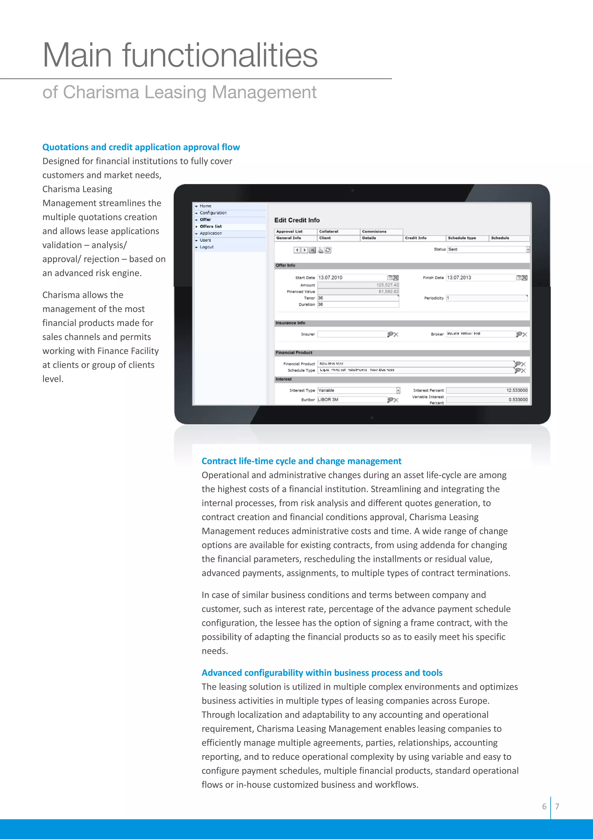 Main functionalities
of Charisma Leasing Management
Quotations and credit application approval flow
Designed for financial institutions to fully cover
customers and market needs,
Charisma Leasing
Management streamlines the
multiple quotations creation
and allows lease applications
validation – analysis/
approval/ rejection – based on
an advanced risk engine.
Charisma allows the
management of the most
financial products made for
sales channels and permits
working with Finance Facility
at clients or group of clients
level.
Contract life-time cycle and change management
Advanced configurability within business process and tools
Operational and administrative changes during an asset life-cycle are among
the highest costs of a financial institution. Streamlining and integrating the
internal processes, from risk analysis and different quotes generation, to
contract creation and financial conditions approval, Charisma Leasing
Management reduces administrative costs and time. A wide range of change
options are available for existing contracts, from using addenda for changing
the financial parameters, rescheduling the installments or residual value,
advanced payments, assignments, to multiple types of contract terminations.
In case of similar business conditions and terms between company and
customer, such as interest rate, percentage of the advance payment schedule
configuration, the lessee has the option of signing a frame contract, with the
possibility of adapting the financial products so as to easily meet his specific
needs.
The leasing solution is utilized in multiple complex environments and optimizes
business activities in multiple types of leasing companies across Europe.
Through localization and adaptability to any accounting and operational
requirement, Charisma Leasing Management enables leasing companies to
efficiently manage multiple agreements, parties, relationships, accounting
reporting, and to reduce operational complexity by using variable and easy to
configure payment schedules, multiple financial products, standard operational
flows or in-house customized business and workflows.
6 7
 