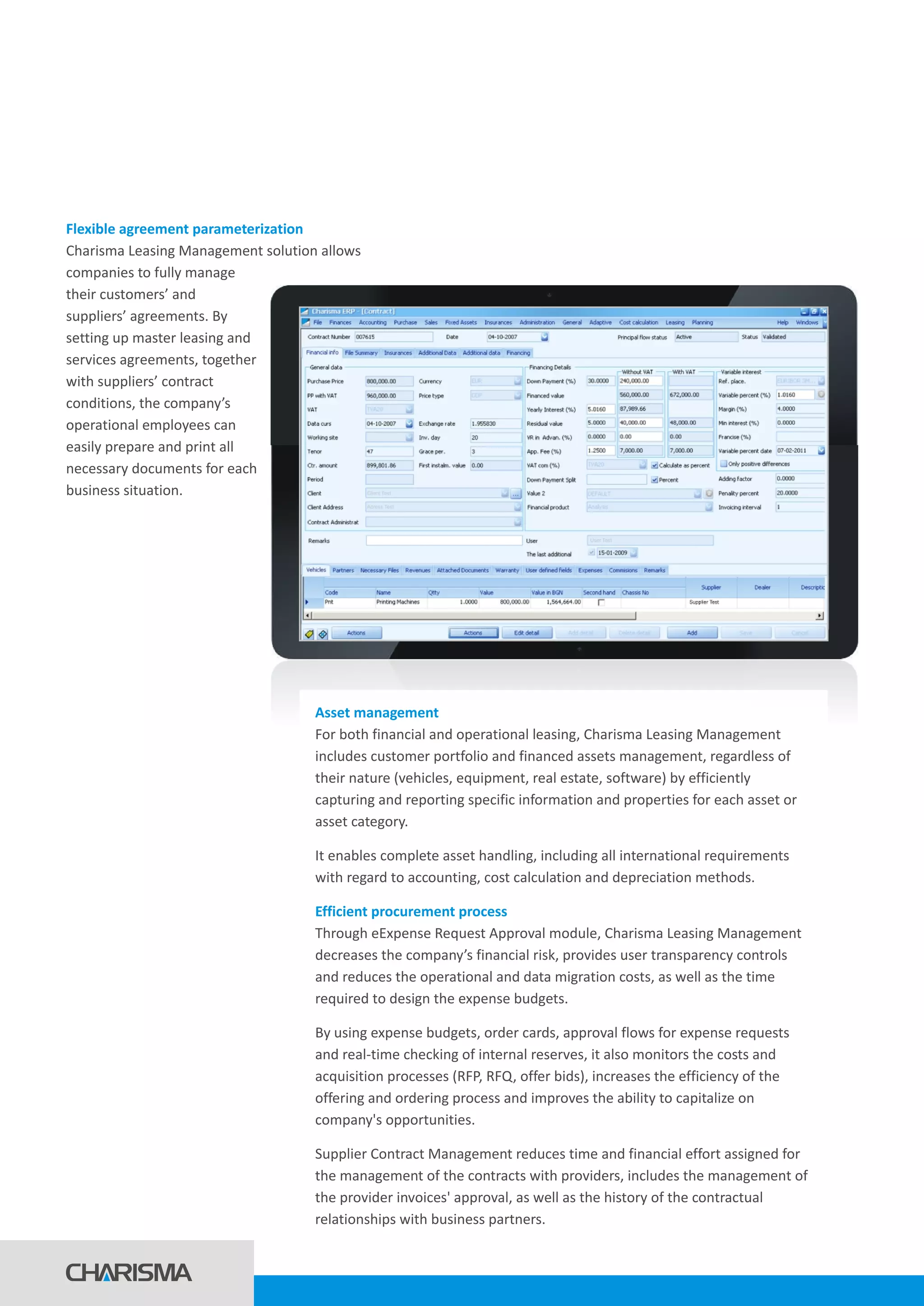 Flexible agreement parameterization
Charisma Leasing Management solution allows
companies to fully manage
their customers’ and
suppliers’ agreements. By
setting up master leasing and
services agreements, together
with suppliers’ contract
conditions, the company’s
operational employees can
easily prepare and print all
necessary documents for each
business situation.
Asset management
Efficient procurement process
For both financial and operational leasing, Charisma Leasing Management
includes customer portfolio and financed assets management, regardless of
their nature (vehicles, equipment, real estate, software) by efficiently
capturing and reporting specific information and properties for each asset or
asset category.
It enables complete asset handling, including all international requirements
with regard to accounting, cost calculation and depreciation methods.
Through eExpense Request Approval module, Charisma Leasing Management
decreases the company’s financial risk, provides user transparency controls
and reduces the operational and data migration costs, as well as the time
required to design the expense budgets.
By using expense budgets, order cards, approval flows for expense requests
and real-time checking of internal reserves, it also monitors the costs and
acquisition processes (RFP, RFQ, offer bids), increases the efficiency of the
offering and ordering process and improves the ability to capitalize on
company's opportunities.
Supplier Contract Management reduces time and financial effort assigned for
the management of the contracts with providers, includes the management of
the provider invoices' approval, as well as the history of the contractual
relationships with business partners.
 