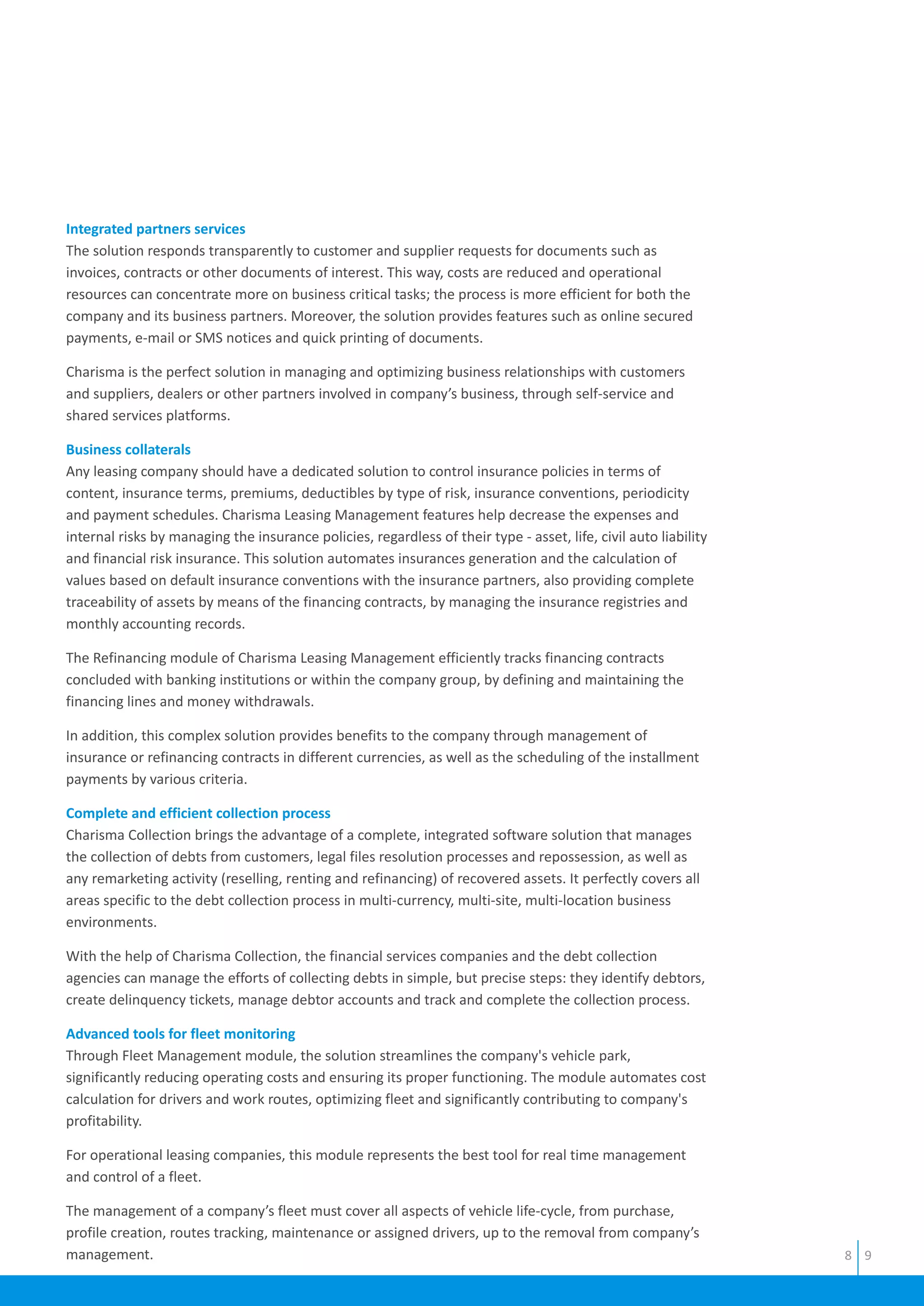 Integrated partners services
Business collaterals
Complete and efficient collection process
Advanced tools for fleet monitoring
The solution responds transparently to customer and supplier requests for documents such as
invoices, contracts or other documents of interest. This way, costs are reduced and operational
resources can concentrate more on business critical tasks; the process is more efficient for both the
company and its business partners. Moreover, the solution provides features such as online secured
payments, e-mail or SMS notices and quick printing of documents.
Charisma is the perfect solution in managing and optimizing business relationships with customers
and suppliers, dealers or other partners involved in company’s business, through self-service and
shared services platforms.
Any leasing company should have a dedicated solution to control insurance policies in terms of
content, insurance terms, premiums, deductibles by type of risk, insurance conventions, periodicity
and payment schedules. Charisma Leasing Management features help decrease the expenses and
internal risks by managing the insurance policies, regardless of their type - asset, life, civil auto liability
and financial risk insurance. This solution automates insurances generation and the calculation of
values based on default insurance conventions with the insurance partners, also providing complete
traceability of assets by means of the financing contracts, by managing the insurance registries and
monthly accounting records.
The Refinancing module of Charisma Leasing Management efficiently tracks financing contracts
concluded with banking institutions or within the company group, by defining and maintaining the
financing lines and money withdrawals.
In addition, this complex solution provides benefits to the company through management of
insurance or refinancing contracts in different currencies, as well as the scheduling of the installment
payments by various criteria.
Charisma Collection brings the advantage of a complete, integrated software solution that manages
the collection of debts from customers, legal files resolution processes and repossession, as well as
any remarketing activity (reselling, renting and refinancing) of recovered assets. It perfectly covers all
areas specific to the debt collection process in multi-currency, multi-site, multi-location business
environments.
With the help of Charisma Collection, the financial services companies and the debt collection
agencies can manage the efforts of collecting debts in simple, but precise steps: they identify debtors,
create delinquency tickets, manage debtor accounts and track and complete the collection process.
Through Fleet Management module, the solution streamlines the company's vehicle park,
significantly reducing operating costs and ensuring its proper functioning. The module automates cost
calculation for drivers and work routes, optimizing fleet and significantly contributing to company's
profitability.
For operational leasing companies, this module represents the best tool for real time management
and control of a fleet.
The management of a company’s fleet must cover all aspects of vehicle life-cycle, from purchase,
profile creation, routes tracking, maintenance or assigned drivers, up to the removal from company’s
management. 8 9
 