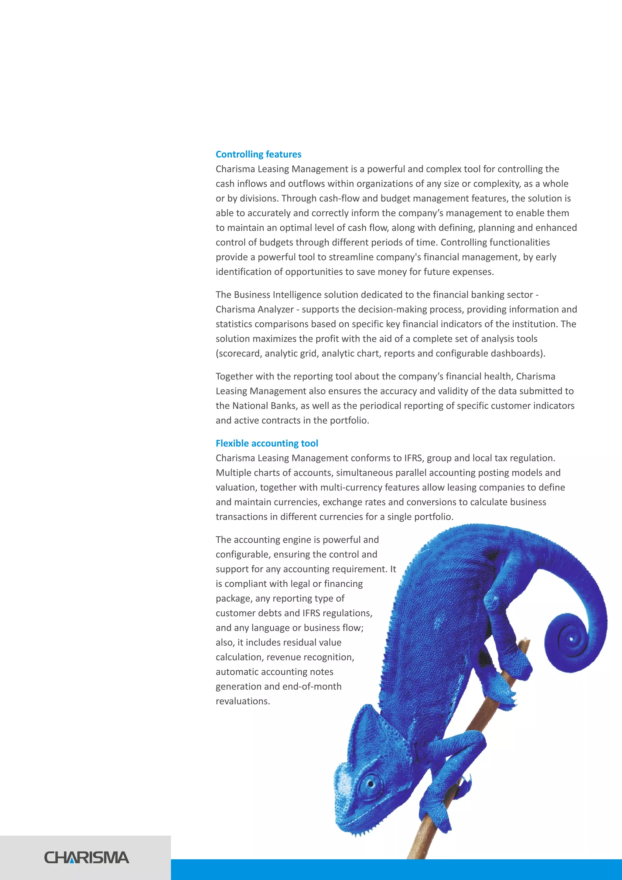 Controlling features
Flexible accounting tool
Charisma Leasing Management is a powerful and complex tool for controlling the
cash inflows and outflows within organizations of any size or complexity, as a whole
or by divisions. Through cash-flow and budget management features, the solution is
able to accurately and correctly inform the company’s management to enable them
to maintain an optimal level of cash flow, along with defining, planning and enhanced
control of budgets through different periods of time. Controlling functionalities
provide a powerful tool to streamline company's financial management, by early
identification of opportunities to save money for future expenses.
The Business Intelligence solution dedicated to the financial banking sector -
Charisma Analyzer - supports the decision-making process, providing information and
statistics comparisons based on specific key financial indicators of the institution. The
solution maximizes the profit with the aid of a complete set of analysis tools
(scorecard, analytic grid, analytic chart, reports and configurable dashboards).
Together with the reporting tool about the company’s financial health, Charisma
Leasing Management also ensures the accuracy and validity of the data submitted to
the National Banks, as well as the periodical reporting of specific customer indicators
and active contracts in the portfolio.
Charisma Leasing Management conforms to IFRS, group and local tax regulation.
Multiple charts of accounts, simultaneous parallel accounting posting models and
valuation, together with multi-currency features allow leasing companies to define
and maintain currencies, exchange rates and conversions to calculate business
transactions in different currencies for a single portfolio.
The accounting engine is powerful and
configurable, ensuring the control and
support for any accounting requirement. It
is compliant with legal or financing
package, any reporting type of
customer debts and IFRS regulations,
and any language or business flow;
also, it includes residual value
calculation, revenue recognition,
automatic accounting notes
generation and end-of-month
revaluations.
 
