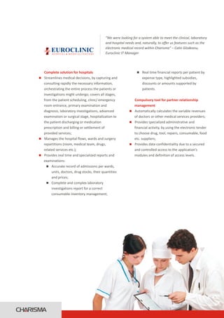 “We were looking for a system able to meet the clinical, laboratory
                                                       and hospital needs and, naturally, to offer us features such as the
                                                       electronic medical record within Charisma” – Calin Glodeanu,
        EUROCLINIC
        H O S P I TA L & M E D I C A L C E N T E R S   Euroclinic IT Manager




Complete solution for hospitals                                            Real time financial reports per patient by
                                                                           n
Streamlines medical decisions, by capturing and
n                                                                              expense type, highlighted subsidies,
consulting rapidly the necessary information,                                  discounts or amounts supported by
orchestrating the entire process the patients or                               patients.
investigations might undergo; covers all stages,
from the patient scheduling, clinic/ emergency                        Compulsory tool for partner relationship
room entrance, primary examination and                                management
diagnosis, laboratory investigations, advanced                        Automatically calculates the variable revenues
                                                                      n
examination or surgical stage, hospitalization to                     of doctors or other medical services providers;
the patient discharging or medication                                 Provides specialized administrative and
                                                                      n
prescription and billing or settlement of                             financial activity, by using the electronic tender
provided services;                                                    to choose drug, tool, repairs, consumable, food
Manages the hospital flows, wards and surgery
n                                                                     etc. suppliers;
repartitions (room, medical team, drugs,                              Provides data confidentiality due to a secured
                                                                      n
related services etc.);                                               and controlled access to the application’s
Provides real time and specialized reports and
n                                                                     modules and definition of access levels.
examinations:
  n  Accurate record of admissions per wards,
     units, doctors, drug stocks, their quantities
     and prices;
  n  Complete and complex laboratory
     investigations report for a correct
     consumable inventory management;
 