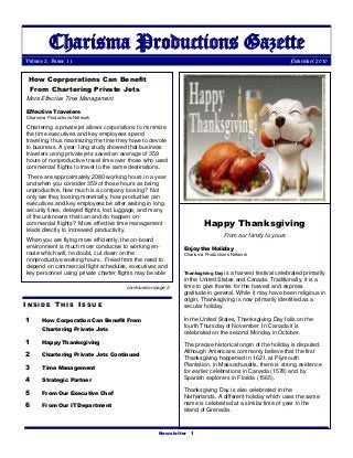 Newsletter 1
Charisma Productions Gazette
Volume 2, Issue 11 November 2010
I N S I D E T H I S I S S U E
1 How Corporation Can Benefit From
Chartering Private Jets
1 Happy Thanksgiving
2 Chartering Private Jets Continued
3 Time Management
4 Strategic Partner
5 From Our Executive Chef
6 From Our IT Department
How Coprporations Can Benefit
From Chartering Private Jets
More Effective Time Management
Effective Travelers
Charisma Productions Network
Chartering a private jet allows corporations to minimize
the time executives and key employees spend
traveling, thus maximizing the time they have to devote
to business. A year- long study showed that business
travelers using private jets saved an average of 359
hours of nonproductive travel time over those who used
commercial flights to travel to the same destinations.
There are approximately 2080 working hours in a year
and when you consider 359 of those hours as being
unproductive, how much is a company loosing? Not
only are they loosing monetarily, how productive can
executives and key employees be after waiting in long
security lines, delayed flights, lost luggage, and many
of the unknowns that can and do happen on
commercial flights? More effective time management
leads directly to increased productivity.
When you are flying more efficiently, the on-board
environment is much more conducive to working en-
route which will, no doubt, cut down on the
nonproductive working hours. Freed from the need to
depend on commercial flight schedules, executives and
key personnel using private charter flights may be able
Happy Thanksgiving
From our family to yours
Enjoy the Holiday
Charisma Productions Network
Thanksgiving Day is a harvest festival celebrated primarily
in the United States and Canada. Traditionally, it is a
time to give thanks for the harvest and express
gratitude in general. While it may have been religious in
origin, Thanksgiving is now primarily identified as a
secular holiday.
In the United States, Thanksgiving Day falls on the
fourth Thursday of November. In Canada it is
celebrated on the second Monday in October.
The precise historical origin of the holiday is disputed.
Although Americans commonly believe that the first
Thanksgiving happened in 1621, at Plymouth
Plantation, in Massachusetts, there is strong evidence
for earlier celebrations in Canada (1578) and by
Spanish explorers in Florida (1565).
Thanksgiving Day is also celebrated in the
Netherlands. A different holiday which uses the same
name is celebrated at a similar time of year in the
island of Grenada.
continued on page 2
 