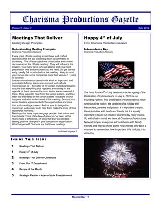 Charisma Productions Gazette
Volume 2, Issue 7                                                                                                          July 2010


Meetings That Deliver                                              Happy 4th of July
Meeting Design Principles                                          From Charisma Productions Network

Understanding Meeting Principals                                   Independence Day
Charisma Productions Network                                       Charisma Productions Network

Every great off-site meeting should have well crafted
objectives that the top leadership team is committed to
achieving. The off-site objectives should drive every other
decision about the off-site meeting. They will influence the
location, how many days, who will attend, and how much
preparation time and resources you will need. So get started
early, ideally 3-4 months before the meeting. Keep in mind
your venue site; some companies book their venues 1+ years
in advance.
Leaders sometimes underestimate what an important, and
potentially defining, leadership moment such off-site
meetings can be – for better or for worse! Invited participants
assume that everything that happens, everything on the
agenda, is there because the most senior leaders wanted it                             th
                                                                   The basis for the 4 of July celebration is the signing of the
there. They expect to hear from the senior leaders, and they
often are interested in the senior leaders’ reactions to what      Declaration of Independence on July 4, 1776 by our
happens and what is discussed at the meeting. Be sure your         Founding Fathers. This Declaration of Independence made
senior leaders appreciate both the opportunities and risks
                                                                   America a free nation. We celebrate this holiday with
that such meetings present. And be sure to design the
meeting in such a way as to help them make the most of their       firecrackers, parades and picnics. It is important to enjoy
leadership moments.                                                these festivities with family and friends but it is equally
Meetings that have impact engage people - their minds and
                                                                   important to teach our children what this day really means.
their hearts. Think of the few off-sites you’ve been to that
really made a difference, off-sites that truly accelerated         So with that in mind we here at Charisma Productions
lasting, positive changes in your company or organization.         Network hopes everyone will celebrate with family,
What happened? Chances are that these meetings
                                                                   friends and maybe meet some new friends and take a
                                                                   moment to remember how important this holiday is to
                                            continued on page 2
                                                                   America.

INSIDE THIS ISSUE

1      Meetings That Deliver

1               th
       Happy 4 of July

2      Meetings That Deliver Continued

3      From Our IT Department

4      Recipe of the Month

5      Strategic Partner – Aces of Acts Entertainment




                                                           Newsletter 1
 