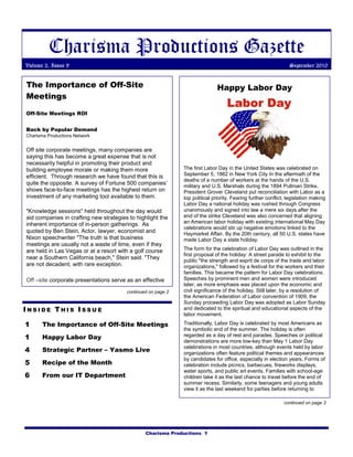 Charisma Productions Gazette
Volume 2, Issue 9                                                                                               September 2010


The Importance of Off-Site                                                    Happy Labor Day
Meetings

Off-Site Meetings ROI


Back by Popular Demand
Charisma Productions Network


Off site corporate meetings, many companies are
saying this has become a great expense that is not
necessarily helpful in promoting their product and
building employee morale or making them more                  The first Labor Day in the United States was celebrated on
efficient. Through research we have found that this is        September 5, 1882 in New York City In the aftermath of the
                                                              deaths of a number of workers at the hands of the U.S.
quite the opposite. A survey of Fortune 500 companies’        military and U.S. Marshals during the 1894 Pullman Strike,
shows face-to-face meetings has the highest return on         President Grover Cleveland put reconciliation with Labor as a
investment of any marketing tool available to them.           top political priority. Fearing further conflict, legislation making
                                                              Labor Day a national holiday was rushed through Congress
"Knowledge sessions" held throughout the day would            unanimously and signed into law a mere six days after the
aid companies in crafting new strategies to highlight the     end of the strike Cleveland was also concerned that aligning
inherent importance of in-person gatherings. As               an American labor holiday with existing international May Day
                                                              celebrations would stir up negative emotions linked to the
quoted by Ben Stein, Actor, lawyer, economist and             Haymarket Affair. By the 20th century, all 50 U.S. states have
Nixon speechwriter "The truth is that business                made Labor Day a state holiday.
meetings are usually not a waste of time, even if they
are held in Las Vegas or at a resort with a golf course       The form for the celebration of Labor Day was outlined in the
                                                              first proposal of the holiday: A street parade to exhibit to the
near a Southern California beach," Stein said. "They          public "the strength and esprit de corps of the trade and labor
are not decadent, with rare exception.                        organizations," followed by a festival for the workers and their
                                                              families. This became the pattern for Labor Day celebrations.
Off –site corporate presentations serve as an effective       Speeches by prominent men and women were introduced
                                                              later, as more emphasis was placed upon the economic and
                                        continued on page 2   civil significance of the holiday. Still later, by a resolution of
                                                              the American Federation of Labor convention of 1909, the
                                                              Sunday proceeding Labor Day was adopted as Labor Sunday
INSIDE THIS ISSUE                                             and dedicated to the spiritual and educational aspects of the
                                                              labor movement.

1      The Importance of Off-Site Meetings                    Traditionally, Labor Day is celebrated by most Americans as
                                                              the symbolic end of the summer. The holiday is often
1      Happy Labor Day                                        regarded as a day of rest and parades. Speeches or political
                                                              demonstrations are more low-key than May 1 Labor Day
4      Strategic Partner – Yasmo Live
                                                              celebrations in most countries, although events held by labor
                                                              organizations often feature political themes and appearances
                                                              by candidates for office, especially in election years. Forms of
5      Recipe of the Month                                    celebration include picnics, barbecues, fireworks displays,
                                                              water sports, and public art events. Families with school-age
6      From our IT Department                                 children take it as the last chance to travel before the end of
                                                              summer recess. Similarly, some teenagers and young adults
                                                              view it as the last weekend for parties before returning to

                                                                                                              continued on page 3




                                                Charisma Productions 1
 