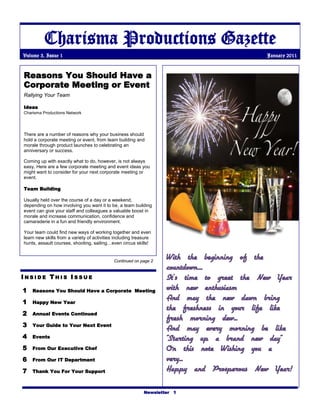Charisma Productions Gazette
Volume 3, Issue 1                                                                           January 2011


Reasons You Should Have a
Corporate Meeting or Event
Rallying Your Team

Ideas
Charisma Productions Network




There are a number of reasons why your business should
hold a corporate meeting or event, from team building and
morale through product launches to celebrating an
anniversary or success.

Coming up with exactly what to do, however, is not always
easy. Here are a few corporate meeting and event ideas you
might want to consider for your next corporate meeting or
event.

Team Building

Usually held over the course of a day or a weekend,
depending on how involving you want it to be, a team building
event can give your staff and colleagues a valuable boost in
morale and increase communication, confidence and
camaraderie in a fun and friendly environment.

Your team could find new ways of working together and even
learn new skills from a variety of activities including treasure
hunts, assault courses, shooting, sailing…even circus skills!


                                             Continued on page 2
                                                                    With the beginning of the
                                                                    countdown....
INSIDE THIS ISSUE                                                   It’s time to greet the New Year
1   Reasons You Should Have a Corporate Meeting
                                                                    with new enthusiasm
1   Happy New Year
                                                                    And may the new dawn bring
                                                                    the freshness in your life like
2   Annual Events Continued
                                                                    fresh morning dew...
3   Your Guide to Your Next Event
                                                                    And may every morning be like
4   Events                                                          "Starting up a brand new day"
5   From Our Executive Chef                                         On this note Wishing you a
6   From Our IT Department                                          very...
7   Thank You For Your Support                                      Happy and Prosperous New Year!

                                                            Newsletter 1
 