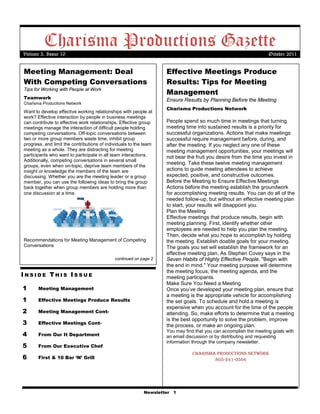 Charisma Productions Gazette
Volume 3, Issue 10                                                                                                October 2011


Meeting Management: Deal                                           Effective Meetings Produce
With Competing Conversations                                       Results: Tips for Meeting
                                                                   Management
Tips for Working with People at Work
Teamwork                                                           Ensure Results by Planning Before the Meeting
Charisma Productions Network
                                                                   Charisma Productions Network
Want to develop effective working relationships with people at
work? Effective interaction by people in business meetings
can contribute to effective work relationships. Effective group    People spend so much time in meetings that turning
meetings manage the interaction of difficult people holding        meeting time into sustained results is a priority for
competing conversations. Off-topic conversations between           successful organizations. Actions that make meetings
two or more group members waste time, inhibit group                successful require management before, during, and
progress, and limit the contributions of individuals to the team   after the meeting. If you neglect any one of these
meeting as a whole. They are distracting for meeting               meeting management opportunities, your meetings will
participants who want to participate in all team interactions.     not bear the fruit you desire from the time you invest in
Additionally, competing conversations in several small
                                                                   meeting. Take these twelve meeting management
groups, even when on-topic, deprive team members of the
insight or knowledge the members of the team are                   actions to guide meeting attendees to achieve
discussing. Whether you are the meeting leader or a group          expected, positive, and constructive outcomes.
member, you can use the following ideas to bring the group         Before the Meeting to Ensure Effective Meetings
back together when group members are holding more than             Actions before the meeting establish the groundwork
one discussion at a time.                                          for accomplishing meeting results. You can do all of the
                                                                   needed follow-up, but without an effective meeting plan
                                                                   to start, your results will disappoint you.
                                                                   Plan the Meeting
                                                                   Effective meetings that produce results, begin with
                                                                   meeting planning. First, identify whether other
                                                                   employees are needed to help you plan the meeting.
                                                                   Then, decide what you hope to accomplish by holding
Recommendations for Meeting Management of Competing                the meeting. Establish doable goals for your meeting.
Conversations                                                      The goals you set will establish the framework for an
                                                                   effective meeting plan. As Stephen Covey says in the
                                             continued on page 2   Seven Habits of Highly Effective People, "Begin with
                                                                   the end in mind." Your meeting purpose will determine
                                                                   the meeting focus, the meeting agenda, and the
INSIDE THIS ISSUE                                                  meeting participants.
                                                                   Make Sure You Need a Meeting
1      Meeting Management                                          Once you’ve developed your meeting plan, ensure that
                                                                   a meeting is the appropriate vehicle for accomplishing
1      Effective Meetings Produce Results                          the set goals. To schedule and hold a meeting is
                                                                   expensive when you account for the time of the people
2      Meeting Management Cont-                                    attending. So, make efforts to determine that a meeting
                                                                   is the best opportunity to solve the problem, improve
3      Effective Meetings Cont-
                                                                   the process, or make an ongoing plan.
                                                                   You may find that you can accomplish the meeting goals with
4      From Our It Department                                      an email discussion or by distributing and requesting
                                                                   information through the company newsletter.
5      From Our Executive Chef
                                                                               Charisma ProduCtions network
6      First & 10 Bar ‘N’ Grill                                                        805-241-0566




                                                           Newsletter 1
 