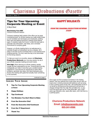 Charisma Productions Gazette
Volume 3, Issue 12                                                                                                 December 2011


Tips for Your Upcoming                                                         Happy Holidays
Corporate Meeting or Event
A Must Read
                                                                       From tHe CHarisma produCtions network
Maximizing Your ROI                                                                    staFF
Charisma Productions Network

Company meetings held outside of the office can be great
motivational tools. An off-site meeting can really shake things
up and revitalize and reenergize your employees, building
team spirit and getting everyone’s creative juices flowing
again. A meeting “away from home” is often the best way to
generate new enthusiasm, new ideas, and a renewed
commitment to company goals.

However, an off-site meeting that is not well-planned or
carefully thought out beforehand can be a disaster. All it
takes is one bad course of Chicken Kiev or one botched trust-
building exercise. You don’t want the day to be memorable
for the wrong reasons.

To help your event run smoothly, please call Charisma
Productions Network your one stop solution for all of
your off-site corporate meeting and event needs.
Aim high. When planning an off-site meeting, people
usually set their expectations too low. Thinking about the day
strategically can make it more than just a simple bonding
experience; it can become an opportunity to solve office
problems, generate new ideas, and help employees grow.
Anchor the meeting with goals that actually mean something
to the business.

                                             continued on page 2
                                                                   Once again we find ourselves enmeshed in the Holiday
INSIDE THIS ISSUE                                                  Season, that very special time of year when we join with our
                                                                   loved ones in sharing centuries-old traditions such as trying
1      Tips For Your Upcoming Corporate Meeting                    to find a parking space at the mall. We traditionally do this in
                                                                   my family by driving around the parking lot until we see a
       or Event                                                    shopper emerge from the mall, then we follow her, in very
                                                                   much the same spirit as the Three Wise Men, who 2,000
1      Happy Holidays                                              years ago followed a star, week after week, until it led them to
                                                                   a parking space.
2      Tips Continued

3      Ten Mistakes You Don’t Want to Make

4      From Our Executive Chef                                          Charisma Productions Network
5      From Our Executive Chef Continued                                 Email: info@cpnevents.com
6      From Our IT Department                                                    805-241-0566
7      Thank You
                                                                   .
 