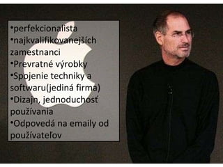 Steve Jobs Výkonný riaditeľ Apple V 20. rokoch založil Apple computers Hit Apple 2, rast firmy 3 časti: softweare, počítače a doplnky Mackintosh: ľahko použiteľný ako toaster Nezhody, odchod z Apple perfekcionalista najkvalifikovanejších zamestnanci Prevratné výrobky Spojenie techniky a softwaru(jediná firma) Dizajn, jednoduchosť používania Odpovedá na emaily od používateľov 
