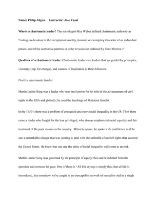 Name: Philip Aligwe       Instructor: Jose Casal


Who is a charismatic leader? The sociologist Max Weber defined charismatic authority as

"resting on devotion to the exceptional sanctity, heroism or exemplary character of an individual

person, and of the normative patterns or order revealed or ordained by him (Morrow)."


Qualities of a charismatic leader: Charismatic leaders are leaders that are guided by principles,

visionary (esp. for change), and sources of inspiration to their followers.


Positive charismatic leader:


Martin Luther King was a leader who was best known for his role of the advancement of civil

rights in the USA and globally; he used the teachings of Mahatma Gandhi.


In the 1950’s there was a problem of concealed and overt racial inequality in the US. Then there

came a leader who fought for the less privileged, who always emphasized racial equality and fair

treatment of the poor masses in the country. When he spoke, he spoke with confidence as if he

saw a remarkable change that was coming to deal with the umbrella of uncivil rights that covered

the United States. He knew that one day the crisis of racial inequality will come to an end.


Martin Luther King was governed by the principle of equity; this can be inferred from the

speeches and sermons he gave. One of them is “All I'm saying is simply this, that all life is

interrelated, that somehow we're caught in an inescapable network of mutuality tied in a single
 