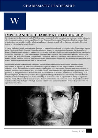 CHARISMATIC LEADERSHIP
1
January 4, 2021
IMPORTANCE OF CHARISMATIC LEADERSHIP
How important is charisma in a leader? While at least a moderate level is important, too much may hinder a leader’s
effectiveness, according to research published by the American Psychological Association. Findings suggest that
organizations may want to consider selecting applicants with mid-range levels of charisma into leadership roles,
instead of extremely charismatic leaders.
A recent study took a trait perspective on charisma by measuring charismatic personality using 56 questions, known
as the charismatic cluster, from the Hogan Development Survey, an instrument used to assess the personality of
leaders. The charismatic cluster focuses on four personality tendencies- bold, mischievous, colourful and imaginative.
To confirm the cluster as a valid measurement, the researchers compared the scores from 204 leaders who took the
personality test with subordinates’ ratings of their charismatic leadership and found a significant correlation. In a
second sample, they also found an association between the charismatic cluster and self- and observer-rated charisma-
related personality tendencies described in the literature.
In two other studies, the researchers compared the charisma scores of nearly 600 business leaders with their
effectiveness as reported by peers, subordinates and superiors. In both studies, they found that as charisma
increased, so did perceived effectiveness, but only up to a point. At a certain level, as charisma scores continued to
increase, perceived effectiveness started to decline. Leaders with both low and high charismatic personalities were
perceived as being less effective than leaders with moderate levels of charisma, and this was true according to all
three rater groups. Further analysis of the data suggests that the point at which the relationship between charisma
and effectiveness turns negative can be moderated by an individual’s level of adjustment, or ability to cope with
stressful events. The researchers also discovered that low-charisma leaders were seen as less effective because they
were not sufficiently strategic, while high-charisma leaders were seen as less effective because they were weak on
operational behaviour.
 