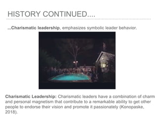 HISTORY CONTINUED....
...Charismatic leadership, emphasizes symbolic leader behavior.
Charismatic Leadership: Charismatic leaders have a combination of charm
and personal magnetism that contribute to a remarkable ability to get other
people to endorse their vision and promote it passionately (Konopaske,
2018).
 