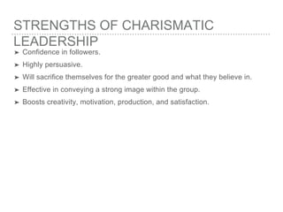 STRENGTHS OF CHARISMATIC
LEADERSHIP
➤ Confidence in followers.
➤ Highly persuasive.
➤ Will sacrifice themselves for the greater good and what they believe in.
➤ Effective in conveying a strong image within the group.
➤ Boosts creativity, motivation, production, and satisfaction.
 