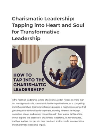 Charismatic Leadership:
Tapping into Heart and Soul
for Transformative
Leadership
In the realm of leadership, where effectiveness often hinges on more than
just management skills, charismatic leadership stands out as a compelling
and influential style. Charismatic leaders possess a magnetic presence that
goes beyond traditional leadership traits, drawing followers in through
inspiration, vision, and a deep connection with their teams. In this article,
we will explore the essence of charismatic leadership, its key attributes,
and how leaders can tap into their heart and soul to create transformative
and charismatic leadership impact.
 