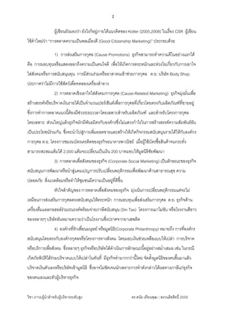 2 
 
วิชา ภาวะผูนําสําหรับผูบริหารระดับสูง ดร.ดนัย เทียนพุฒ : สงวนลิขสิทธิ์ 2559 
 
ผูเขียนยังมองวา ยังไงก็อยูภายใตแนวคิดของ Kotler (2005,2008) ในเรื่อง CSR ผูเขียน
ใชคําใหมวา “การตลาดความเปนพลเมืองดี (Good Citizenship Marketing)” ประกอบดวย
1) การสงเสริมการกุศล (Cause Promotions) ธุรกิจสามารถทําความดีในอยางแรกได
คือ การมอบทุนหรือแสดงออกถึงความเปนคนใจดี เพื่อใหเกิดการตระหนักและหวงใยเกี่ยวกับการเอาใจ
ใสสังคมหรือการสนับสนุนทุน การมีสวนรวมหรืออาสาตนเขาชวยการกุศล ต.ย. บริษัท Body Shop
ประกาศวาไมมีการใชสัตวเพื่อทดลองเครื่องสําอาง
2) การตลาดเชิงเอาใจใสสังคม/การกุศล (Cause-Related Marketing) ธุรกิจมุงมั่นเพื่อ
สรางสรรคหรือบริจาคเงินรายไดเปนจํานวนเปอรเซ็นตเพื่อการกุศลที่เกี่ยวโดยตรงกับผลิตภัณฑที่ขายอยู
ซึ่งการทําการตลาดแนวนี้ตองมีชวงระยะเวลาโดยเฉพาะสําหรับผลิตภัณฑ และสําหรับโครงการกุศล
โดยเฉพาะ สวนใหญแลวธุรกิจมักมีพันธมิตรกับองคกรซึ่งไมแสวงกําไรในการสรางสรรคความสัมพันธอัน
เปนประโยชนรวมกัน ซึ่งจะนําไปสูการเพิ่มยอดขายและสรางใหเกิดกิจกรรมสนับสนุนรายไดใหกับองคกร
การกุศล ต.ย. โครงการชมรมบัตรเครดิตของธุรกิจธนาคารพาณิชย เมื่อผูใชบัตรซื้อสินคาจนกระทั่ง
สามารถสะสมแตมได 2,000 แตมจะเปลี่ยนเปนเงิน 200 บาทมอบใหมูลนิธิชัยพัฒนา
3) การตลาดเพื่อสังคมของธุรกิจ (Corporate Social Marketing) เปนลักษณะของธุรกิจ
สนับสนุนการพัฒนาหรือนําสูแคมเปญการปรับเปลี่ยนพฤติกรรมเพื่อพัฒนาดานสาธารณสุข ความ
ปลอดภัย สิ่งแวดลอมหรือทําใหชุมชนมีความเปนอยูที่ดีขึ้น
หัวใจสําคัญของ การตลาดเพื่อสังคมของธุรกิจ มุงเนนการเปลี่ยนพฤติกรรมแตจะไม
เหมือนการสงเสริมการกุศลตรงสนับสนุนใหตระหนัก การมอบทุนเพื่อสงเสริมการกุศล ต.ย. ธุรกิจดาน
เครื่องดื่มแอลกอฮอลรวมรณรงคพรอมจายภาษีสนับสนุน (Sin Tax) โครงการเมาไมขับ หรือโรงงานสีขาว
ของหลายๆ บริษัทอันหมายความวาเปนโรงงานซึ่งปราศจากยาเสพติด
4) องคกรที่รักเพื่อนมนุษย หรือมูลนิธิ(Corporate Philanthropy) หมายถึง การที่องคกร
สนับสนุนโดยตรงกับองคกรกุศลหรือโครงการทางสังคม โดยมอบเงินชวยเหลือแบบใหเปลา การบริจาค
หรือบริการเพื่อสังคม ซึ่งหลายๆ ธุรกิจหรือบริษัทไดดําเนินการลักษณะนี้อยูอยางสม่ําเสมอ เชน ในกรณี
เกิดภัยพิบัติไดรวมบริจาคแบบใหเปลาในทันที่ มีธุรกิจทํามากกวานี้โดย จัดตั้งมูลนิธิของตนขึ้นมาแลว
บริจาคเงินตัวเองหรือบริษัทเขามูลนิธิ ซึ่งอาจไมชัดเจนนักเพราะการทําดังกลาวไดผลทางภาษีแกธุรกิจ
ของตนเองและตัวผูบริหารธุรกิจ
 