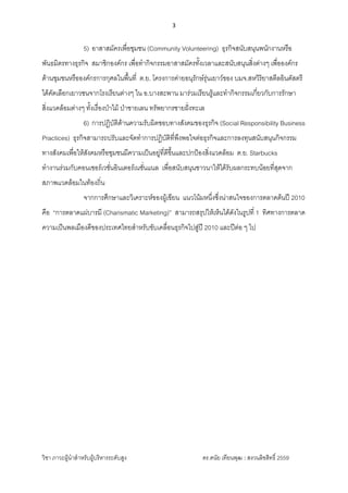 3 
 
วิชา ภาวะผูนําสําหรับผูบริหารระดับสูง ดร.ดนัย เทียนพุฒ : สงวนลิขสิทธิ์ 2559 
 
5) อาสาสมัครเพื่อชุมชน (Community Volunteering) ธุรกิจสนับสนุนพนักงานหรือ
พันธมิตรทางธุรกิจ สมาชิกองคกร เพื่อทํากิจกรรมอาสาสมัครทั้งเวลาและสนับสนุนสิ่งตางๆ เพื่อองคกร
ดานชุมชนหรือองคกรการกุศลในพื้นที่ ต.ย. โครงการคายอนุรักษรุนเยาวของ บมจ.สหวิริยาสตีลอินดัสตรี
ไดคัดเลือกเยาวชนจากโรงเรียนตางๆ ใน อ.บางสะพาน มารวมเรียนรูและทํากิจกรรมเกี่ยวกับการรักษา
สิ่งแวดลอมตางๆ ทั้งเรื่องปาไม ปาชายเลน ทรัพยากรชายฝงทะเล
6) การปฏิบัติดานความรับผิดชอบทางสังคมของธุรกิจ (Social Responsibility Business
Practices) ธุรกิจสามารถปรับและจัดทําการปฏิบัติที่พึงพอใจตอธุรกิจและการลงทุนสนับสนุนกิจกรรม
ทางสังคมเพื่อใหสังคมหรือชุมชนมีความเปนอยูที่ดีขึ้นและปกปองสิ่งแวดลอม ต.ย. Starbucks
ทํางานรวมกับคอนเซอรเวชั่นอินเตอรเนชั่นแนล เพื่อสนับสนุนชาวนาใหไดรับผลกระทบนอยที่สุดจาก
สภาพแวดลอมในทองถิ่น
จากการศึกษาและวิเคราะหของผูเขียน แนวโนมหนึ่งซึ่งนาสนใจของการตลาดตนป 2010
คือ “การตลาดแผบารมี (Charismatic Marketing)” สามารถสรุปใหเห็นไดดังในรูปที่ 1 ทิศทางการตลาด
ความเปนพลเมืองดีของประเทศไทยสําหรับขับเคลื่อนธุรกิจไปสูป 2010 และปตอ ๆ ไป
 