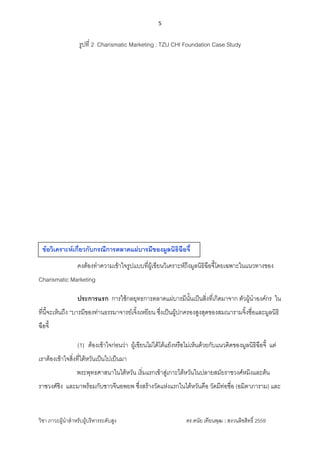 5 
 
วิชา ภาวะผูนําสําหรับผูบริหารระดับสูง ดร.ดนัย เทียนพุฒ : สงวนลิขสิทธิ์ 2559 
 
รูปที่ 2 Charismatic Marketing : TZU CHI Foundation Case Study
คงตองทําความเขาใจรูปแบบที่ผูเขียนวิเคราะหถึงมูลนิธิฉือจี้โดยเฉพาะในแนวทางของ
Charismatic Marketing
ประการแรก การใชกลยุทธการตลาดแผบารมีนั้นเปนสิ่งที่เกิดมาจาก ตัวผูนําองคกร ใน
ที่นี้จะเห็นถึง “บารมีของทานธรรมาจารยเจิ้งเหยียน ซึ่งเปนผูปกครองสูงสุดของสมณารามจิ้งซื่อและมูลนิธิ
ฉือจี้
(1) ตองเขาใจกอนวา ผูเขียนไมไดโตแยงหรือไมเห็นดวยกับแนวคิดของมูลนิธิฉือจี้ แต
เราตองเขาใจสิ่งที่ไตหวันเปนไปเปนมา
พระพุทธศาสนาในไตหวัน เริ่มแรกเขาสูเกาะไตหวันในปลายสมัยราชวงศหมิงและตน
ราชวงศชิง และมาพรอมกับชาวจีนอพยพ ซึ่งสรางวัดแหงแรกในไตหวันคือ วัดมีทอซื่อ (อมิตาภาราม) และ
ขอวิเคราะหเกี่ยวกับกรณีการตลาดแผบารมีของมูลนิธิฉือจี้
 