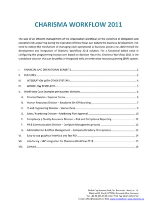 CHARISMA WORKFLOW 2011
The lack of an efficient management of the organization workflows or the existence of delegation and
exception risks occurring during the execution of these flows can disturb the business development. The
need to extend the mechanism of managing each operational or business process has determined the
development and integration of Charisma WorkFlow 2011 solution. For a functional added value in
configuring the programming transactions based on decision hierarchy, Charisma Workflow 2011 is the
standalone solution that can be perfectly integrated with any enterprise resource planning (ERP) system.


I.         FINANCIAL AND OPERATIONAL BENEFITS............................................................................................. 2
II.        FEATURES .............................................................................................................................................. 2
III.          INTEGRATION WITH OTHER SYSTEMS .............................................................................................. 4
IV.           WORKFLOW TEMPLATES .................................................................................................................. 5
V.         WorkFlows Case Examples per business divisions ................................................................................ 6
      A.      Finance Division - Expense Forms ..................................................................................................... 6
      B.      Human Resources Division – Employee On-Off Boarding ................................................................ 7
      C.      IT and Engineering Division – Service Desk ....................................................................................... 9
      D.      Sales / Marketing Division – Marketing Plan Approval................................................................... 10
      E.      Compliance / Quality Assurance Division – Risk and Compliance Reporting ................................. 11
      F.      PR & Communication Division – Complain Management process ................................................. 12
      G.      Administration & Office Management – Company Directory fill-in process .................................. 13
VI.           Easy-to-use graphical interface and fast ROI .................................................................................. 14
VII.          Interfacing - SAP integration for Charisma WorkFlow 2011 ........................................................... 15
VIII.         Contact ............................................................................................................................................ 16




                                                                                              Global City Business Park, Str. Bucuresti - Nord, nr. 10,
                                                                                               Cladirea O2, Etaj 8, 077190, Bucuresti-Ilfov, Romania
                                                                                            Tel: +40-21-335.17.09; 335.17.10; Fax: 40-21-335.17.12
                                                                                   E-mail: office@totalsoft.ro; Web: www.totalsoft.ro; www.charisma.ro
 