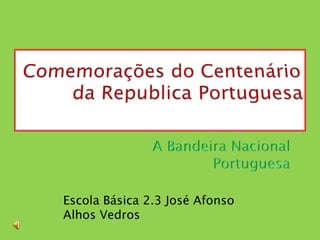 Comemorações do Centenário da Republica Portuguesa             A Bandeira Nacional Portuguesa Escola Básica 2.3 José Afonso  Alhos Vedros  