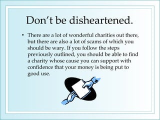 Don’t be disheartened. There are a lot of wonderful charities out there, but there are also a lot of scams of which you should be wary. If you follow the steps previously outlined, you should be able to find a charity whose cause you can support with confidence that your money is being put to good use. 