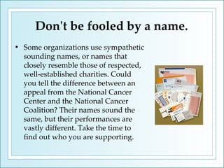 Don't be fooled by a name. Some organizations use sympathetic sounding names, or names that closely resemble those of respected, well-established charities. Could you tell the difference between an appeal from the National Cancer Center and the National Cancer Coalition? Their names sound the same, but their performances are vastly different. Take the time to find out who you are supporting.  