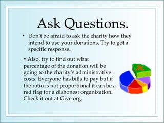 Ask Questions. Don’t be afraid to ask the charity how they intend to use your donations. Try to get a specific response.  Also, try to find out what  percentage of the donation will be going to the charity’s administrative costs. Everyone has bills to pay but if the ratio is not proportional it can be a red flag for a dishonest organization. Check it out at Give.org. 