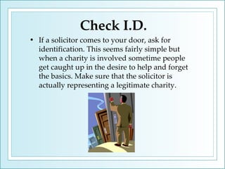Check I.D. If a solicitor comes to your door, ask for identification. This seems fairly simple but when a charity is involved sometime people get caught up in the desire to help and forget the basics. Make sure that the solicitor is actually representing a legitimate charity. 