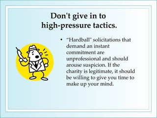 Don't give in to  high-pressure tactics. “ Hardball" solicitations that demand an instant commitment are unprofessional and should arouse suspicion. If the charity is legitimate, it should be willing to give you time to make up your mind.  