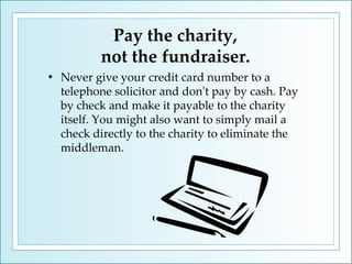 Pay the charity,  not the fundraiser. Never give your credit card number to a telephone solicitor and don't pay by cash. Pay by check and make it payable to the charity itself. You might also want to simply mail a check directly to the charity to eliminate the middleman.  