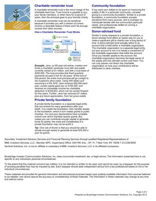 Charitable remainder trust                                    Community foundation
                              A charitable remainder trust is the mirror image of the       If you want your dollars to be spent on improving the
                              charitable lead trust. Trust income is payable to you,        quality of life in a particular community, consider
                              your family members, or other heirs for a period of           giving to a community foundation. Similar to a private
                              years, then the principal goes to your favorite charity.      foundation, a community foundation accepts
                              A charitable remainder trust can be beneficial                donations from many sources, and is overseen by
                              because it provides you with a stream of current              individuals familiar with the community's particular
                              income--a desirable feature if there won't be enough          needs, and professionals skilled at running a
                              income from other sources.                                    charitable organization.

                              How a Charitable Remainder Trust Works                        Donor-advised fund
                                                                                            Similar in some respects to a private foundation, a
                                                                                            donor-advised fund offers an easier way for you to
                                                                                            make a significant gift to charity over a long period of
                                                                                            time. A donor-advised fund actually refers to an
                                                                                            account that is held within a charitable organization.
                                                                                            The charitable organization is a separate legal entity,
                                                                                            but your account is not--it is merely a component of
                                                                                            the charitable organization that holds the account.
                                                                                            Once you transfer assets to the account, the
                                                                                            charitable organization becomes the legal owner of
                                                                                            the assets and has ultimate control over them. You
                                                                                            can only advise--not direct--the charitable
                              Example: Jane, an 80-year-old widow, creates and              organization on how your contributions will be
                              funds a charitable remainder trust with real estate           distributed to other charities.
                              currently valued at $1 million, and with a cost basis of
                              $250,000. The trust provides that fixed quarterly
                              payments be paid to her for 20 years. At the end of
                              that period, the entire trust principal will go outright to
                              her husband's alma mater. Using IRS tables and
                              assuming a 4.8% AFR, Jane receives $50,000 each
                              year, avoids capital gains tax on $750,000, and
                              receives an immediate income tax charitable
                              deduction of $354,903, which can be carried forward
                              for five years. Further, Jane has removed $1 million,
                              plus any future appreciation, from her gross estate.
                              Private family foundation
                              A private family foundation is a separate legal entity
                              that can endure for many generations after your
                              death. You create the foundation, then transfer assets
                              to the foundation, which in turn makes grants to public
                              charities. You and your descendants have complete
                              control over which charities receive grants. But,
                              unless you can contribute enough capital to generate
                              funds for grants, the costs and complexities of a
                              private foundation may not be worth it.
                              Tip: One rule of thumb is that you should be able to
                              donate enough assets to generate at least $25,000 a
                              year for grants.

Securities, Investment Advisory Services and Financial Planning Services through qualified Registered Representatives of
MML Investors Services, LLC., Member SIPC. Supervisory Office: 530 Fifth Ave., 14th Fl. ? New York, NY 10036 ? 212.536.6000
Sentinel Solutions, Inc. is not an affiliate or subsidiary of MML Investors Services, LLC or its affiliated companies.



Broadridge Investor Communication Solutions, Inc. does not provide investment, tax, or legal advice. The information presented here is not
specific to any individual's personal circumstances.

To the extent that this material concerns tax matters, it is not intended or written to be used, and cannot be used, by a taxpayer for the purpose
of avoiding penalties that may be imposed by law. Each taxpayer should seek independent advice from a tax professional based on his or her
individual circumstances.

These materials are provided for general information and educational purposes based upon publicly available information from sources believed
to be reliable—we cannot assure the accuracy or completeness of these materials. The information in these materials may change at any time
and without notice.




                                                                                                                                          Page 2 of 2
                                                                         Prepared by Broadridge Investor Communication Solutions, Inc. Copyright 2012
 