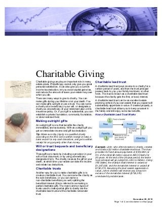 Charitable Giving
Charitable giving can play an important role in many         Charitable lead trust
estate plans. Philanthropy cannot only give you great
personal satisfaction, it can also give you a current        A charitable lead trust pays income to a charity for a
income tax deduction, let you avoid capital gains tax,       certain period of years, and then the trust principal
and reduce the amount of taxes your estate may owe           passes back to you, your family members, or other
when you die.                                                heirs. The trust is known as a charitable lead trust
                                                             because the charity gets the first, or lead, interest.
There are many ways to give to charity. You can
make gifts during your lifetime or at your death. You        A charitable lead trust can be an excellent estate
can make gifts outright or use a trust. You can name         planning vehicle if you own assets that you expect will
a charity as a beneficiary in your will, or designate a      substantially appreciate in value. If created properly, a
charity as a beneficiary of your retirement plan or life     charitable lead trust allows you to keep an asset in
insurance policy. Or, if your gift is substantial, you can   the family and still enjoy some tax benefits.
establish a private foundation, community foundation,        How a Charitable Lead Trust Works
or donor-advised fund.
Making outright gifts
An outright gift is one that benefits the charity
immediately and exclusively. With an outright gift you
get an immediate income and gift tax deduction.
Tip: Make sure the charity is a qualified charity
according to the IRS. Get a written receipt or keep a
bank record for any cash donations, and get a written
receipt for any property other than money.
Will or trust bequests and beneficiary                       Example: John, who often donates to charity, creates
designations                                                 and funds a $2 million charitable lead trust. The trust
                                                             provides for fixed annual payments of $100,000 (or
These gifts are made by including a provision in your        5% of the initial $2 million value) to ABC Charity for
will or trust document, or by using a beneficiary            20 years. At the end of the 20-year period, the entire
designation form. The charity receives the gift at your      trust principal will go outright to John's children. Using
death, at which time your estate can take the income         IRS tables, the charity's lead interest is valued at
and estate tax deductions.                                   $1,267,630, and the remainder interest is valued at
Charitable trusts                                            $732,370. Assuming the trust assets appreciate in
                                                             value, John's children will receive any amount in
Another way for you to make charitable gifts is to           excess of the remainder interest ($732,370)
create a charitable trust. You can name the charity as       unreduced by estate taxes.
the sole beneficiary, or you can name a
non-charitable beneficiary as well, splitting the
beneficial interest (this is referred to as making a
partial charitable gift). The most common types of
trusts used to make partial gifts to charity are the
charitable lead trust and the charitable remainder
trust.

                                                                                                    November 28, 2012
                                                                                Page 1 of 2, see disclaimer on final page
 