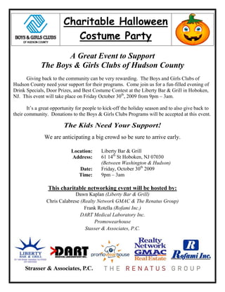Charitable Halloween
                            Costume Party
                    A Great Event to Support
             The Boys & Girls Clubs of Hudson County
      Giving back to the community can be very rewarding. The Boys and Girls Clubs of
Hudson County need your support for their programs. Come join us for a fun-filled evening of
Drink Specials, Door Prizes, and Best Costume Contest at the Liberty Bar & Grill in Hoboken,
NJ. This event will take place on Friday October 30th, 2009 from 9pm – 3am.

       It’s a great opportunity for people to kick-off the holiday season and to also give back to
their community. Donations to the Boys & Girls Clubs Programs will be accepted at this event.

                         The Kids Need Your Support!
               We are anticipating a big crowd so be sure to arrive early.

                            Location:      Liberty Bar & Grill
                            Address:       61 14th St Hoboken, NJ 07030
                                           (Between Washington & Hudson)
                                Date:      Friday, October 30th 2009
                                Time:      9pm – 3am

                 This charitable networking event will be hosted by:
                             Dawn Kaplan (Liberty Bar & Grill)
                Chris Calabrese (Realty Network GMAC & The Renatus Group)
                                  Frank Rotella (Rofami Inc.)
                                DART Medical Laboratory Inc.
                                       Promowearhouse
                                  Stasser & Associates, P.C.
 