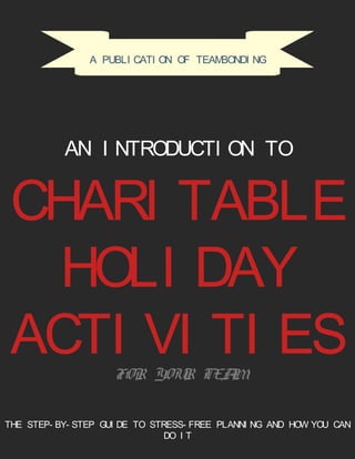 A PUBLICATION OF TEAMBONDING 
AN INTRODUCTION TO 
CHARITABLE 
HOLIDAY 
ACTIVITIES 
FOR YOUR TEAM 
THE STEP-BY-STEP GUIDE TO STRESS-FREE PLANNING AND HOW YOU CAN DO IT 
 