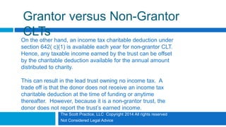 The Scott Practice, LLC Copyright 2014 All rights reserved
Not Considered Legal Advice
Grantor versus Non-Grantor
CLTs
On the other hand, an income tax charitable deduction under
section 642( c)(1) is available each year for non-grantor CLT.
Hence, any taxable income earned by the trust can be offset
by the charitable deduction available for the annual amount
distributed to charity.
This can result in the lead trust owning no income tax. A
trade off is that the donor does not receive an income tax
charitable deduction at the time of funding or anytime
thereafter. However, because it is a non-grantor trust, the
donor does not report the trust’s earned income.
 