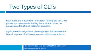 The Scott Practice, LLC Copyright 2014 All rights reserved
Not Considered Legal Advice
Two Types of CLTs
Both trusts are irrevocable – thus upon funding the trust, the
grantor removes assets funding the trust from his or her
gross estate for gift and estate tax purposes.
Again, there is a significant planning distinction between the
type of payment charity receives – annuity versus unitrust.
 