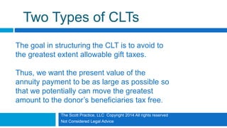 The Scott Practice, LLC Copyright 2014 All rights reserved
Not Considered Legal Advice
Two Types of CLTs
The goal in structuring the CLT is to avoid to
the greatest extent allowable gift taxes.
Thus, we want the present value of the
annuity payment to be as large as possible so
that we potentially can move the greatest
amount to the donor’s beneficiaries tax free.
 