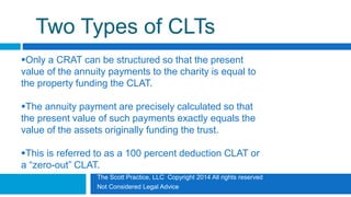 The Scott Practice, LLC Copyright 2014 All rights reserved
Not Considered Legal Advice
Two Types of CLTs
Only a CRAT can be structured so that the present
value of the annuity payments to the charity is equal to
the property funding the CLAT.
The annuity payment are precisely calculated so that
the present value of such payments exactly equals the
value of the assets originally funding the trust.
This is referred to as a 100 percent deduction CLAT or
a “zero-out” CLAT.
 