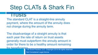 The Scott Practice, LLC Copyright 2014 All rights reserved
Not Considered Legal Advice
Step CLATs & Shark Fin
Trusts
The standard CLAT is a straight-line annuity
payment, where the amount of the annuity does
not change during the annuity term.
The disadvantage of a straight annuity is that
each year the rate of return on trust assets
generally must outperform the annuity amount in
order for there to be a healthy amount remaining
for beneficiaries.
 