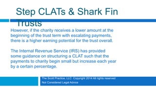 The Scott Practice, LLC Copyright 2014 All rights reserved
Not Considered Legal Advice
Step CLATs & Shark Fin
Trusts
However, if the charity receives a lower amount at the
beginning of the trust term with escalating payments,
there is a higher earning potential for the trust overall.
The Internal Revenue Service (IRS) has provided
some guidance on structuring a CLAT such that the
payments to charity begin small but increase each year
by a certain percentage.
 