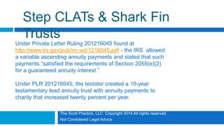 The Scott Practice, LLC Copyright 2014 All rights reserved
Not Considered Legal Advice
Step CLATs & Shark Fin
Trusts
Under Private Letter Ruling 201216045 found at
http://www.irs.gov/pub/irs-wd/1216045.pdf - the IRS allowed
a variable ascending annuity payments and stated that such
payments “satisfied the requirements of Section 2055(e)(2)
for a guaranteed annuity interest.”
Under PLR 201216045, the testator created a 10-year
testamentary lead annuity trust with annuity payments to
charity that increased twenty percent per year.
 