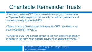 The Scott Practice, LLC Copyright 2014 All rights reserved
Not Considered Legal Advice
Charitable Remainder Trusts
However, unlike a CLT, there is a minimum payout requirement
of 5 percent with respect to the annuity or unitrust payments and
a maximum requirement of 50%.
There is also a 20 year term limitation for CRTs, but there is no
such requirement for CLTs.
Similar to CLTs, the annual payout to the non-charity beneficiary
is either in the form of an annuity payment or unitrust payment.
 